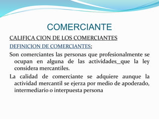 COMERCIANTE
CALIFICA CION DE LOS COMERCIANTES
DEFINICION DE COMERCIANTES:
Son comerciantes las personas que profesionalmente se
ocupan en alguna de las actividades que la ley
considera mercantiles.
La calidad de comerciante se adquiere aunque la
actividad mercantil se ejerza por medio de apoderado,
intermediario o interpuesta persona
 