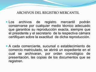 ARCHIVOS DEL REGISTRO MERCANTIL
 Los archivos de registro mercantil podrán
conservarse por cualquier medio técnico adecuado
que garantice su reproducción exacta, siempre que
el presidente y el secretario de la respectiva cámara
certifiquen sobre la exactitud de dicha reproducción.
 A cada comerciante, sucursal o establecimiento de
comercio matriculado, se abrirá un expediente en el
cual se archivaran, por orden cronológico de
presentación, las copias de los documentos que se
registren.
 