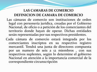 LAS CAMARAS DE COMERCIO
DEFINICION DE CAMARA DE COMERCIO
Las cámaras de comercio son instituciones de orden
legal con personería jurídica, creadas por el Gobierno
Nacional, de oficio o a petición de los comerciantes del
territorio donde hayan de operar. Dichas entidades
serán representadas por sus respectivos presidentes.
Cada cámara de comercio estará integrada por los
comerciantes inscriptos en su respectivo registro
mercantil. Tendrá una junta de directores compuesta
por un numero de seis a 12 miembros , con sus
respectivos suplentes, según lo determine el gobierno
Nacional en atención a la importancia comercial de la
correspondiente circunscripción
 