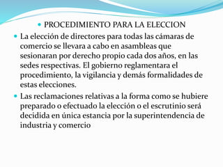  PROCEDIMIENTO PARA LA ELECCION
 La elección de directores para todas las cámaras de
comercio se llevara a cabo en asambleas que
sesionaran por derecho propio cada dos años, en las
sedes respectivas. El gobierno reglamentara el
procedimiento, la vigilancia y demás formalidades de
estas elecciones.
 Las reclamaciones relativas a la forma como se hubiere
preparado o efectuado la elección o el escrutinio será
decidida en única estancia por la superintendencia de
industria y comercio
 