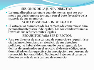 SESIONES DE LA JUNTA DIRECTIVA
 La junta directiva sesionara cuando menos, una vez por
mes y sus decisiones se tomaran con el boto favorable de la
mayoría de sus miembros
VOTO PERSONAL E INDELEGABLE
 El voto en las asambleas de las cámaras de comercio se dará
personalmente y será indelegable. Las sociedades votaran a
través de sus representantes legales
REQUISITOS PARA SER DIRECTOR
 Para ser director de una cámara de comercio se requeriría se
ciudadano colombiano en ejercicio de sus derechos
políticos, no haber sido sancionado por ninguno de los
delitos determinados en el artículo 16 de este código, estar
domiciliado en la respectiva circunscripción, ser persona de
reconocida honorabilidad. Nadie podrá ejercer el cargo de
director en más de una cámara de comercio
 