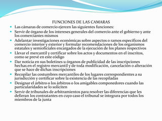 FUNCIONES DE LAS CAMARAS
 Las cámaras de comercio ejercen las siguientes funciones:
 Servir de órgano de los intereses generales del comercio ante el gobierno y ante
los comerciantes mismos
 Adelantar investigaciones económicas sobre aspectos o ramos específicos del
comercio interior y exterior y formular recomendaciones de los organismos
estatales y semioficiales encargados de la ejecución de los planes respectivos
 Llevar el mercantil y certificar sobre los actos y documentos en el inscritos,
como se prevé en este código
 Dar noticia en sus boletines u órganos de publicidad de las inscripciones
hechas en el registro mercantil y de toda modificación, cancelación o alteración
que se hace de dichas inscripciones
 Recopilar las costumbres mercantiles de los lugares correspondientes a su
jurisdicción y certificar sobre la existencia de las recopiladas
 Designar el árbitro o los árbitros o los amigables componedores cuando las
particularidades se lo soliciten
 Servir de tribunales de arbitramientos para resolver las diferencias que les
defieran los contratantes en cuyo caso el tribunal se integrara por todos los
miembros de la junta
 