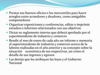  Prestar sus buenos oficios o los mercantiles para hacer
arreglos entre acreedores y deudores, como amigables
componedores
 Organizar exposiciones y conferencias, editar o imprimir
estudios o informes relacionados con sus objetivos
 Dictar su reglamento interno que deberá aprobado por el
superintendente de industria y comercio
 Rendir al mes de enero de cada año un informe o memoria
al superintendente de industria y comercio acerca de la
labores realizadas en el año anterior y su concepto sobre la
situación económica de sus respectivas, asi como el
detalle de sus ingresos y egresos
 Las demás que les atribuyan las leyes y el Gobierno
Nacional
 