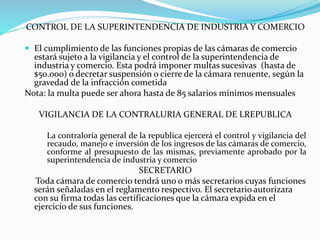 CONTROL DE LA SUPERINTENDENCIA DE INDUSTRIA Y COMERCIO
 El cumplimiento de las funciones propias de las cámaras de comercio
estará sujeto a la vigilancia y el control de la superintendencia de
industria y comercio. Esta podrá imponer multas sucesivas (hasta de
$50.000) o decretar suspensión o cierre de la cámara renuente, según la
gravedad de la infracción cometida
Nota: la multa puede ser ahora hasta de 85 salarios mínimos mensuales
VIGILANCIA DE LA CONTRALURIA GENERAL DE LREPUBLICA
La contraloría general de la republica ejercerá el control y vigilancia del
recaudo, manejo e inversión de los ingresos de las cámaras de comercio,
conforme al presupuesto de las mismas, previamente aprobado por la
superintendencia de industria y comercio
SECRETARIO
Toda cámara de comercio tendrá uno o más secretarios cuyas funciones
serán señaladas en el reglamento respectivo. El secretario autorizara
con su firma todas las certificaciones que la cámara expida en el
ejercicio de sus funciones.
 