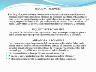 INCOMPATIBILIDADES
Los abogados, economistas y contadores que perciban remuneración como
empleados permanentes de las cámaras de comercio quedaran inhabilitados
para ejercer su profesión en asuntos particulares mientras permanezcan en sus
cargos, so pena de destitución por mala conducta y multa hasta de veinte mil
pesos. Una y otras las decretara el superintendente de industria y comercio
REQUISITOS DE LOS GASTOS
Los gastos de cada cámara se pagaran con cargo a su respectivo presupuesto,
debidamente aprobado por el superintendente de industria y comercio
AFILIADOS A LAS CAMARAS
Los comerciantes que hayan cumplido o estén cumpliendo los deberes de
comer ciante, podrán ser afiliados de una cámara de comercio cuando así lo
soliciten con el apoyo de un banco local de tres comerciantes inscritos del
mismo lugar. Los afiliados a las cámaras tendrán derecho a:
 Dar como referencia la respectiva cámara de comercio
 A que se le envié gratuitamente las publicaciones de la cámara, y
 A obtener gratuitamente los certificados que soliciten a la cámara
 
