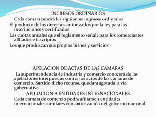 INGRESOS ORDINARIOS
Cada cámara tendrá los siguientes ingresos ordinarios:
El producto de los derechos autorizados por la ley para las
inscripciones y certificados
Las cuotas anuales que el reglamento señale para los comerciantes
afiliados e inscriptos
Los que produzcan sus propios bienes y servicios
APELACION DE ACTAS DE LAS CAMARAS
La superintendencia de industria y comercio conocerá de las
apelaciones interpuestas contra los actos de las cámaras de
comercio. Surtido dicho recurso, quedara agotada la vía
gubernativa.
AFILIACION A ENTIDADES INTERNACIONALES
Cada cámara de comercio podrá afiliarse a entidades
internacionales similares con autorización del gobierno nacional.
 