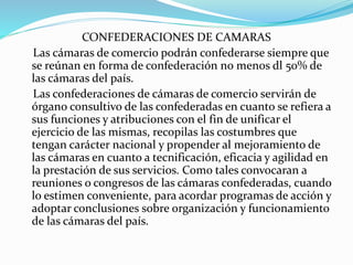 CONFEDERACIONES DE CAMARAS
Las cámaras de comercio podrán confederarse siempre que
se reúnan en forma de confederación no menos dl 50% de
las cámaras del país.
Las confederaciones de cámaras de comercio servirán de
órgano consultivo de las confederadas en cuanto se refiera a
sus funciones y atribuciones con el fin de unificar el
ejercicio de las mismas, recopilas las costumbres que
tengan carácter nacional y propender al mejoramiento de
las cámaras en cuanto a tecnificación, eficacia y agilidad en
la prestación de sus servicios. Como tales convocaran a
reuniones o congresos de las cámaras confederadas, cuando
lo estimen conveniente, para acordar programas de acción y
adoptar conclusiones sobre organización y funcionamiento
de las cámaras del país.
 
