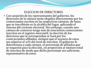 ELECCION DE DIRECTORES
 Con acepción de los representantes del gobierno, los
directores de la cámara serán elegidos directamente por los
comerciantes escritos en las respectivas cámaras, de listas
que se inscribirán en la alcaldía del lugar, aplicando el
sistema del cociente electoral. Sin embargo, cuando una
cámara de comercio tenga más de trescientos comerciantes
inscritos en el registro mercantil, la elección de los
directores que le correspondan se hará por los
come3rciantes afiliados, siempre que el numero de estos
sea superior al 10% del total de inscritos. El gobierno le
determinara a cada cámara, el porcentaje de afiliados que
se requerirá para la elección, en proporción al número total
de inscritos de modo que dicho porcentaje sea suficiente,
representativo de estos.
 