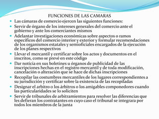 FUNCIONES DE LAS CAMARAS
 Las cámaras de comercio ejercen las siguientes funciones:
 Servir de órgano de los intereses generales del comercio ante el
gobierno y ante los comerciantes mismos
 Adelantar investigaciones económicas sobre aspectos o ramos
específicos del comercio interior y exterior y formular recomendaciones
de los organismos estatales y semioficiales encargados de la ejecución
de los planes respectivos
 Llevar el mercantil y certificar sobre los actos y documentos en el
inscritos, como se prevé en este código
 Dar noticia en sus boletines u órganos de publicidad de las
inscripciones hechas en el registro mercantil y de toda modificación,
cancelación o alteración que se hace de dichas inscripciones
 Recopilar las costumbres mercantiles de los lugares correspondientes a
su jurisdicción y certificar sobre la existencia de las recopiladas
 Designar el arbitro o los árbitros o los amigables componedores cuando
las particularidades se lo soliciten
 Servir de tribunales de arbitramientos para resolver las diferencias que
les defieran los contratantes en cuyo caso el tribunal se integrara por
todos los miembros de la junta
 