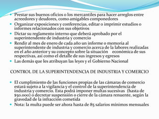  Prestar sus buenos oficios o los mercantiles para hacer arreglos entre
acreedores y deudores, como amigables componedores
 Organizar exposiciones y conferencias, editar o imprimir estudios o
informes relacionados con sus objetivos
 Dictar su reglamento interno que deberá aprobado por el
superintendente de industria y comercio
 Rendir al mes de enero de cada año un informe o memoria al
superintendente de industria y comercio acerca de la labores realizadas
en el año anterior y su concepto sobre la situación económica de sus
respectivas, así como el detalle de sus ingresos y egresos
 Las demás que les atribuyan las leyes y el Gobierno Nacional
CONTROL DE LA SUPERINTENDENCIA DE INDUSTRIA Y COMERCIO
 El cumplimiento de las funciones propias de las cámaras de comercio
estará sujeto a la vigilancia y el control de la superintendencia de
industria y comercio. Esta podrá imponer multas sucesivas (hasta de
$50.000) o decretar suspensión o cierre de la cámara renuente, según la
gravedad de la infracción cometida
 Nota: la multa puede ser ahora hasta de 85 salarios mínimos mensuales
 