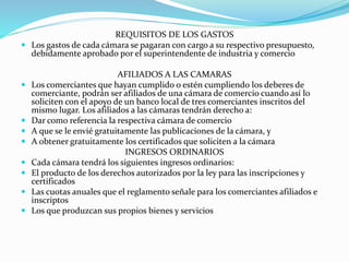 REQUISITOS DE LOS GASTOS
 Los gastos de cada cámara se pagaran con cargo a su respectivo presupuesto,
debidamente aprobado por el superintendente de industria y comercio
AFILIADOS A LAS CAMARAS
 Los comerciantes que hayan cumplido o estén cumpliendo los deberes de
comerciante, podrán ser afiliados de una cámara de comercio cuando así lo
soliciten con el apoyo de un banco local de tres comerciantes inscritos del
mismo lugar. Los afiliados a las cámaras tendrán derecho a:
 Dar como referencia la respectiva cámara de comercio
 A que se le envié gratuitamente las publicaciones de la cámara, y
 A obtener gratuitamente los certificados que soliciten a la cámara
INGRESOS ORDINARIOS
 Cada cámara tendrá los siguientes ingresos ordinarios:
 El producto de los derechos autorizados por la ley para las inscripciones y
certificados
 Las cuotas anuales que el reglamento señale para los comerciantes afiliados e
inscriptos
 Los que produzcan sus propios bienes y servicios
 