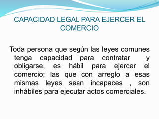 CAPACIDAD LEGAL PARA EJERCER EL
COMERCIO
Toda persona que según las leyes comunes
tenga capacidad para contratar y
obligarse, es hábil para ejercer el
comercio; las que con arreglo a esas
mismas leyes sean incapaces , son
inhábiles para ejecutar actos comerciales.
 