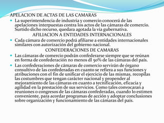 APELACION DE ACTAS DE LAS CAMARAS
 La superintendencia de industria y comercio conocerá de las
apelaciones interpuestas contra los actos de las cámaras de comercio.
Surtido dicho recurso, quedara agotada la vía gubernativa.
AFILIACION A ENTIDADES INTERNACIONALES
 Cada cámara de comercio podrá afiliarse a entidades internacionales
similares con autorización del gobierno nacional.
CONFEDERACIONES DE CAMARAS
 Las cámaras de comercio podrán confederarse siempre que se reúnan
en forma de confederación no menos dl 50% de las cámaras del país.
 Las confederaciones de cámaras de comercio servirán de órgano
consultivo de las confederadas en cuanto se refiera a sus funciones y
atribuciones con el fin de unificar el ejercicio de las mismas, recopilas
las costumbres que tengan carácter nacional y propender al
mejoramiento de las cámaras en cuanto a tecnificación, eficacia y
agilidad en la prestación de sus servicios. Como tales convocaran a
reuniones o congresos de las cámaras confederadas, cuando lo estimen
conveniente, para acordar programas de acción y adoptar conclusiones
sobre organización y funcionamiento de las cámaras del país.
 