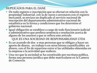 DUPLICADOS PARA EL DANE
 De todo registro o inscripción que se efectué en relación con la
propiedad industrial, con la de naves o aeronaves con el registro
mercantil, se enviara un duplicado al servicio nacional de
inscripción del departamento administrativo nacional de
estadística en la forma y condiciones que los determine el
gobierno nacional.
 Igual obligación se establece a cargo de todo funcionario judicial
o administrativo que profiera sentencia o resolución acerca de
alguno de los asuntos a que se refiera este artículo
QUE ES UNA SOCIEDAD DE RESPONSABILIDAD LTDA
 Es un acuerdo de dos o mas personas que se obligan a hacer un
aporte de dinero, en trabajo o en otros bienes cuantificables en
dinero, con el fin de repartirse entre si las utilidades obtenidas en
la empresa o la actividad que realicen.
 Una vez que la sociedad se ha constituido por escritura publica,
forma una persona jurídica que debe matricularse en la Camera
de Comercio.
 