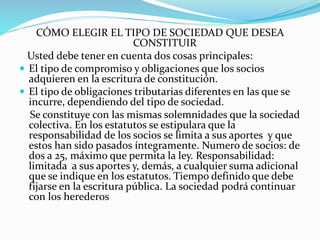 CÓMO ELEGIR EL TIPO DE SOCIEDAD QUE DESEA
CONSTITUIR
Usted debe tener en cuenta dos cosas principales:
 El tipo de compromiso y obligaciones que los socios
adquieren en la escritura de constitución.
 El tipo de obligaciones tributarias diferentes en las que se
incurre, dependiendo del tipo de sociedad.
Se constituye con las mismas solemnidades que la sociedad
colectiva. En los estatutos se estipulara que la
responsabilidad de los socios se limita a sus aportes y que
estos han sido pasados íntegramente. Numero de socios: de
dos a 25, máximo que permita la ley. Responsabilidad:
limitada a sus aportes y, demás, a cualquier suma adicional
que se indique en los estatutos. Tiempo definido que debe
fijarse en la escritura pública. La sociedad podrá continuar
con los herederos
 