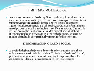 LIMITE MAXIMO DE SOCIOS
 Los socios no excederán de 25. Serán nula de pleno derecho la
sociedad que se constituya con un número mayor. Si durante su
existencia excediera dicho límite dentro de los dos meses
siguientes a la ocurrencia de tal hecho, podrá transformarse en
otro tipo de sociedad o reducir el nro. De sus socios. Cuando la
reducción implique disminución del capital social, deberá
obtenerse permiso previo de la superintendencia, sopena de
quedar disuelta la compañía al verse el referido termino.
DENOMINACION O RAZON SOCIAL
 La sociedad girara bajo una denominación o razón social, en
ambos casos seguida de la palabra ¨” Limitada” o de su “ Ltda.”,
que de no aparecer en los estatutos, hará responsables a los
asociados solidaria e ilimitadamente frente a terceros
 