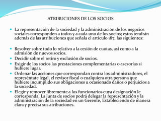 ATRIBUCIONES DE LOS SOCIOS
 La representación de la sociedad y la administración de los negocios
sociales corresponden a todos y a cada uno de los socios; estos tendrán
además de las atribuciones que señala el artículo 187, las siguientes:
 Resolver sobre todo lo relativo a la cesión de cuotas, así como a la
admisión de nuevos socios.
 Decidir sobre el retiro y exclusión de socios.
 Exigir de los socios las prestaciones complementarias o asesorías si
hubiere lugar.
 Ordenar las acciones que correspondan contra los administradores, el
represéntate legal, el revisor fiscal o cualquiera otra persona que
hubiere incumplido sus obligaciones u ocasionado daños o perjuicios a
la sociedad.
 Elegir y remover libremente a los funcionarios cuya designación le
corresponda. La junta de socios podrá delegar la representación y la
administración de la sociedad en un Gerente, Estableciendo de manera
clara y precisa sus atribuciones.
 