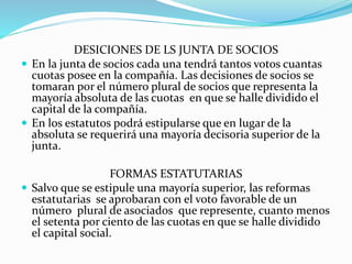 DESICIONES DE LS JUNTA DE SOCIOS
 En la junta de socios cada una tendrá tantos votos cuantas
cuotas posee en la compañía. Las decisiones de socios se
tomaran por el número plural de socios que representa la
mayoría absoluta de las cuotas en que se halle dividido el
capital de la compañía.
 En los estatutos podrá estipularse que en lugar de la
absoluta se requerirá una mayoría decisoria superior de la
junta.
FORMAS ESTATUTARIAS
 Salvo que se estipule una mayoría superior, las reformas
estatutarias se aprobaran con el voto favorable de un
número plural de asociados que represente, cuanto menos
el setenta por ciento de las cuotas en que se halle dividido
el capital social.
 
