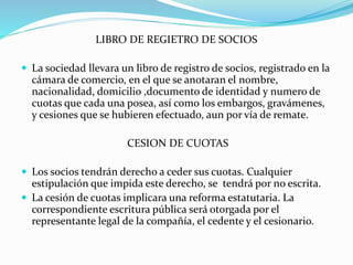 LIBRO DE REGIETRO DE SOCIOS
 La sociedad llevara un libro de registro de socios, registrado en la
cámara de comercio, en el que se anotaran el nombre,
nacionalidad, domicilio ,documento de identidad y numero de
cuotas que cada una posea, así como los embargos, gravámenes,
y cesiones que se hubieren efectuado, aun por vía de remate.
CESION DE CUOTAS
 Los socios tendrán derecho a ceder sus cuotas. Cualquier
estipulación que impida este derecho, se tendrá por no escrita.
 La cesión de cuotas implicara una reforma estatutaria. La
correspondiente escritura pública será otorgada por el
representante legal de la compañía, el cedente y el cesionario.
 