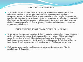 DERECHO DE REFERENCIA
 Salvo estipulación en contrario, el socio que pretenda ceder sus cuotas las
ofrecerá a los demás socios por conducto del representante legal de la
compañía, quien les dará traslado inmediatamente, a fin de que dentro de los
quince días siguientes, manifiesten si tienen interés en adquirirlas. Trascurrido
este lapso los socios que acepten la oferta tendrá derecho a tomarla a prorrata
de las cuota que posean. El precio, plaza y demás condiciones de la cesión se
expresaran en la oferta.
DISCREPANCIAS SOBRE CONDICIONES DE LA CESION
 Si los socios interesados en adquirir las cuotas discreparen las cuotas respecto
o del plazo se designara peritos para que fijen uno u otro. El justiprecio y el
plazo determinado serán obligatorios para las partes. Sin embargo, estas
podrán convenir en que las condiciones de la oferta sean definitivas, si fueren
mas favorables a los presuntos cesionarios que las fijadas por los peritos.
 En los estatutos podrán establecerse otros procedimientos para fijar las
condiciones de la cesión.
 