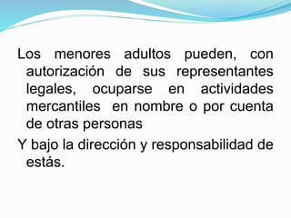Los menores adultos pueden, con
autorización de sus representantes
legales, ocuparse en actividades
mercantiles en nombre o por cuenta
de otras personas
Y bajo la dirección y responsabilidad de
estás.
 