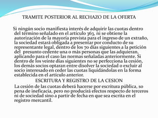 TRAMITE POSTERIOR AL RECHAZO DE LA OFERTA
Si ningún socio manifiesta interés de adquirir las cuotas dentro
del término señalado en el artículo 363, ni se obtiene la
autorización de la mayoría prevista para el ingreso de un extraño,
la sociedad estará obligada a presentar por conducto de su
representante legal, dentro de los 70 días siguientes a la petición
del presunto cedente una o más personas que las adquieran,
aplicando para el caso las normas señaladas anteriormente. Si
dentro de los veinte días siguientes no se perfecciona la cesión,
los demás socios optaran entre disolver la sociedad o excluir al
socio interesado en ceder las cuotas liquidándolas en la forma
establecida en el artículo anterior.
ESCRITURA Y REGISTRO DE LA CESION
La cesión de las cuotas deberá hacerse por escritura pública, so
pena de ineficacia, pero no producirá efectos respecto de terceros
ni de sociedad sino a partir de fecha en que sea escrita en el
registro mercantil.
 