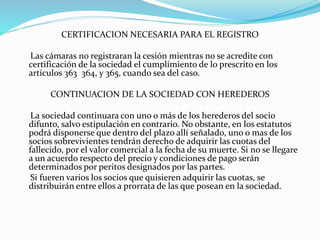 CERTIFICACION NECESARIA PARA EL REGISTRO
Las cámaras no registraran la cesión mientras no se acredite con
certificación de la sociedad el cumplimiento de lo prescrito en los
artículos 363 364, y 365, cuando sea del caso.
CONTINUACION DE LA SOCIEDAD CON HEREDEROS
La sociedad continuara con uno o más de los herederos del socio
difunto, salvo estipulación en contrario. No obstante, en los estatutos
podrá disponerse que dentro del plazo allí señalado, uno o mas de los
socios sobrevivientes tendrán derecho de adquirir las cuotas del
fallecido, por el valor comercial a la fecha de su muerte. Si no se llegare
a un acuerdo respecto del precio y condiciones de pago serán
determinados por peritos designados por las partes.
Si fueren varios los socios que quisieren adquirir las cuotas, se
distribuirán entre ellos a prorrata de las que posean en la sociedad.
 
