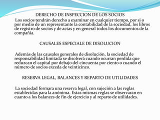 DERECHO DE INSPECCION DE LOS SOCIOS
Los socios tendrán derecho a examinar en cualquier tiempo, por si o
por medio de un representante la contabilidad de la sociedad, los libros
de registro de socios y de actas y en general todos los documentos de la
compañía.
CAUSALES ESPECIALE DE DISOLUCION
Además de las causales generales de disolución, la sociedad de
responsabilidad limitada se disolverá cuando ocurran perdida que
reduzcan el capital por debajo del cincuenta por ciento o cuando el
número de socios exceda de veinticinco.
RESERVA LEGAL, BALANCES Y REPARTO DE UTILIDADES
La sociedad formara una reserva legal, con sujeción a las reglas
establecidas para la anónima. Estas mismas reglas se observaran en
cuanto a los balances de fin de ejercicio y al reparto de utilidades.
 