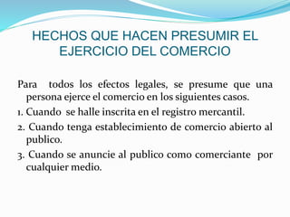 HECHOS QUE HACEN PRESUMIR EL
EJERCICIO DEL COMERCIO
Para todos los efectos legales, se presume que una
persona ejerce el comercio en los siguientes casos.
1. Cuando se halle inscrita en el registro mercantil.
2. Cuando tenga establecimiento de comercio abierto al
publico.
3. Cuando se anuncie al publico como comerciante por
cualquier medio.
 