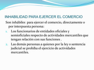 INHABILIDAD PARA EJERCER EL COMERCIO
Son inhábiles para ejercer el comercio, directamente o
por interpuesta persona:
1. Los funcionarios de entidades oficiales y
semioficiales respecto de actividades mercantiles que
tengan relación con sus funciones .
2. Las demás personas a quienes por la ley o sentencia
judicial se prohíba el ejercicio de actividades
mercantiles.
 