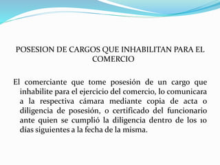 POSESION DE CARGOS QUE INHABILITAN PARA EL
COMERCIO
El comerciante que tome posesión de un cargo que
inhabilite para el ejercicio del comercio, lo comunicara
a la respectiva cámara mediante copia de acta o
diligencia de posesión, o certificado del funcionario
ante quien se cumplió la diligencia dentro de los 10
días siguientes a la fecha de la misma.
 
