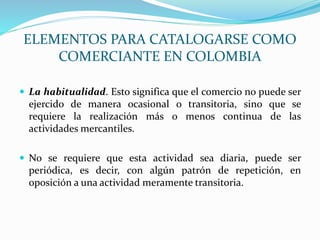  La habitualidad. Esto significa que el comercio no puede ser
ejercido de manera ocasional o transitoria, sino que se
requiere la realización más o menos continua de las
actividades mercantiles.
 No se requiere que esta actividad sea diaria, puede ser
periódica, es decir, con algún patrón de repetición, en
oposición a una actividad meramente transitoria.
ELEMENTOS PARA CATALOGARSE COMO
COMERCIANTE EN COLOMBIA
 