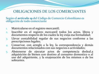 Según el articulo 19 del Código de Comercio Colombiano es
obligación de todo comerciante
1. Matricularse en el registro mercantil;
2. Inscribir en el registro mercantil todos los actos, libros y
documentos respecto de los cuales la ley exija esa formalidad;
3. Llevar contabilidad regular de sus negocios conforme a las
prescripciones legales;
4. Conservar, con arreglo a la ley, la correspondencia y demás
documentos relacionados con sus negocios o actividades;
5. Abstenerse de ejecutar actos de competencia desleal.a
adquisición de bienes con destino al consumo domestico o al
uso del adquiriente, y la enajenación de los mismos o de los
sobrantes.
OBLIGACIONES DE LOS COMERCIANTES
 