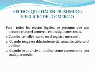 HECHOS QUE HACEN PRESUMIR EL
EJERCICIO DEL COMERCIO
Para todos los efectos legales, se presume que una
persona ejerce el comercio en los siguientes casos.
1. Cuando se halle inscrita en el registro mercantil.
2. Cuando tenga establecimiento de comercio abierto al
publico.
3. Cuando se anuncie al publico como comerciante por
cualquier medio.
 