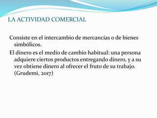 LA ACTIVIDAD COMERCIAL
Consiste en el intercambio de mercancías o de bienes
simbólicos.
El dinero es el medio de cambio habitual: una persona
adquiere ciertos productos entregando dinero, y a su
vez obtiene dinero al ofrecer el fruto de su trabajo.
(Grudemi, 2017)
 