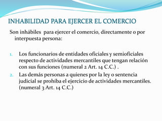 INHABILIDAD PARA EJERCER EL COMERCIO
Son inhábiles para ejercer el comercio, directamente o por
interpuesta persona:
1. Los funcionarios de entidades oficiales y semioficiales
respecto de actividades mercantiles que tengan relación
con sus funciones (numeral 2 Art. 14 C.C.) .
2. Las demás personas a quienes por la ley o sentencia
judicial se prohíba el ejercicio de actividades mercantiles.
(numeral 3 Art. 14 C.C.)
INHABILIDAD PARA EJERCER EL COMERCIO
 