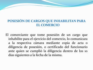 POSESIÓN DE CARGOS QUE INHABILITAN PARA
EL COMERCIO
El comerciante que tome posesión de un cargo que
inhabilite para el ejercicio del comercio, lo comunicara
a la respectiva cámara mediante copia de acta o
diligencia de posesión, o certificado del funcionario
ante quien se cumplió la diligencia dentro de los 10
días siguientes a la fecha de la misma.
 