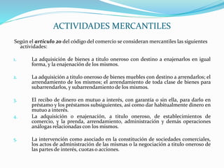 Según el articulo 20 del código del comercio se consideran mercantiles las siguientes
actividades:
1. La adquisición de bienes a titulo oneroso con destino a enajenarlos en igual
forma, y la enajenación de los mismos.
2. La adquisición a titulo oneroso de bienes muebles con destino a arrendarlos; el
arrendamiento de los mismos; el arrendamiento de toda clase de bienes para
subarrendarlos, y subarrendamiento de los mismos.
3. El recibo de dinero en mutuo a interés, con garantía o sin ella, para darlo en
préstamo y los préstamos subsiguientes, así como dar habitualmente dinero en
mutuo a interés.
4. La adquisición o enajenación, a titulo oneroso, de establecimientos de
comercio, y la prenda, arrendamiento, administración y demás operaciones
análogas relacionadas con los mismos.
5. La intervención como asociado en la constitución de sociedades comerciales,
los actos de administración de las mismas o la negociación a titulo oneroso de
las partes de interés, cuotas o acciones.
ACTIVIDADES MERCANTILES
 