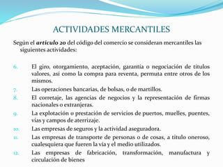Según el articulo 20 del código del comercio se consideran mercantiles las
siguientes actividades:
6. El giro, otorgamiento, aceptación, garantía o negociación de títulos
valores, así como la compra para reventa, permuta entre otros de los
mismos.
7. Las operaciones bancarias, de bolsas, o de martillos.
8. El corretaje, las agencias de negocios y la representación de firmas
nacionales o extranjeras.
9. La explotación o prestación de servicios de puertos, muelles, puentes,
vías y campos de aterrizaje.
10. Las empresas de seguros y la actividad aseguradora.
11. Las empresas de transporte de personas o de cosas, a título oneroso,
cualesquiera que fueren la vía y el medio utilizados.
12. Las empresas de fabricación, transformación, manufactura y
circulación de bienes
ACTIVIDADES MERCANTILES
 