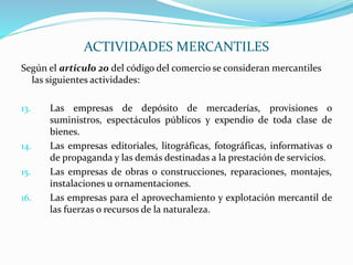 Según el articulo 20 del código del comercio se consideran mercantiles
las siguientes actividades:
13. Las empresas de depósito de mercaderías, provisiones o
suministros, espectáculos públicos y expendio de toda clase de
bienes.
14. Las empresas editoriales, litográficas, fotográficas, informativas o
de propaganda y las demás destinadas a la prestación de servicios.
15. Las empresas de obras o construcciones, reparaciones, montajes,
instalaciones u ornamentaciones.
16. Las empresas para el aprovechamiento y explotación mercantil de
las fuerzas o recursos de la naturaleza.
ACTIVIDADES MERCANTILES
 
