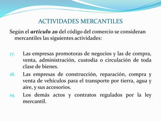 Según el articulo 20 del código del comercio se consideran
mercantiles las siguientes actividades:
17. Las empresas promotoras de negocios y las de compra,
venta, administración, custodia o circulación de toda
clase de bienes.
18. Las empresas de construcción, reparación, compra y
venta de vehículos para el transporte por tierra, agua y
aire, y sus accesorios.
19. Los demás actos y contratos regulados por la ley
mercantil.
ACTIVIDADES MERCANTILES
 