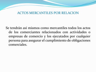 ACTOS MERCANTILES POR RELACION
Se tendrán así mismos como mercantiles todos los actos
de los comerciantes relacionados con actividades o
empresas de comercio y los ejecutados por cualquier
persona para asegurar el cumplimiento de obligaciones
comerciales.
 