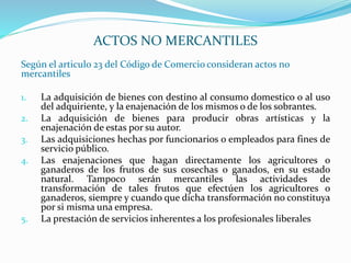 Según el articulo 23 del Código de Comercio consideran actos no
mercantiles
1. La adquisición de bienes con destino al consumo domestico o al uso
del adquiriente, y la enajenación de los mismos o de los sobrantes.
2. La adquisición de bienes para producir obras artísticas y la
enajenación de estas por su autor.
3. Las adquisiciones hechas por funcionarios o empleados para fines de
servicio público.
4. Las enajenaciones que hagan directamente los agricultores o
ganaderos de los frutos de sus cosechas o ganados, en su estado
natural. Tampoco serán mercantiles las actividades de
transformación de tales frutos que efectúen los agricultores o
ganaderos, siempre y cuando que dicha transformación no constituya
por si misma una empresa.
5. La prestación de servicios inherentes a los profesionales liberales
ACTOS NO MERCANTILES
 