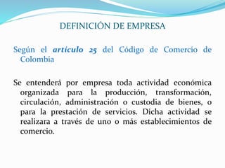 Según el artículo 25 del Código de Comercio de
Colombia
Se entenderá por empresa toda actividad económica
organizada para la producción, transformación,
circulación, administración o custodia de bienes, o
para la prestación de servicios. Dicha actividad se
realizara a través de uno o más establecimientos de
comercio.
DEFINICIÓN DE EMPRESA
 