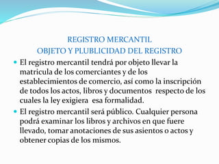 REGISTRO MERCANTIL
OBJETO Y PLUBLICIDAD DEL REGISTRO
 El registro mercantil tendrá por objeto llevar la
matricula de los comerciantes y de los
establecimientos de comercio, así como la inscripción
de todos los actos, libros y documentos respecto de los
cuales la ley exigiera esa formalidad.
 El registro mercantil será público. Cualquier persona
podrá examinar los libros y archivos en que fuere
llevado, tomar anotaciones de sus asientos o actos y
obtener copias de los mismos.
 