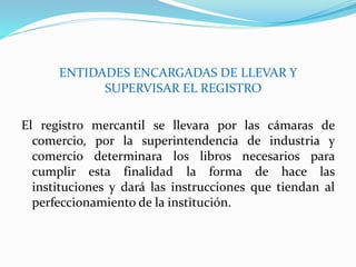 ENTIDADES ENCARGADAS DE LLEVAR Y
SUPERVISAR EL REGISTRO
El registro mercantil se llevara por las cámaras de
comercio, por la superintendencia de industria y
comercio determinara los libros necesarios para
cumplir esta finalidad la forma de hace las
instituciones y dará las instrucciones que tiendan al
perfeccionamiento de la institución.
 