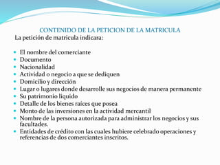 CONTENIDO DE LA PETICION DE LA MATRICULA
La petición de matricula indicara:
 El nombre del comerciante
 Documento
 Nacionalidad
 Actividad o negocio a que se dediquen
 Domicilio y dirección
 Lugar o lugares donde desarrolle sus negocios de manera permanente
 Su patrimonio liquido
 Detalle de los bienes raíces que posea
 Monto de las inversiones en la actividad mercantil
 Nombre de la persona autorizada para administrar los negocios y sus
facultades.
 Entidades de crédito con las cuales hubiere celebrado operaciones y
referencias de dos comerciantes inscritos.
 