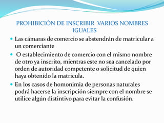 PROHIBICIÓN DE INSCRIBIR VARIOS NOMBRES
IGUALES
 Las cámaras de comercio se abstendrán de matricular a
un comerciante
 O establecimiento de comercio con el mismo nombre
de otro ya inscrito, mientras este no sea cancelado por
orden de autoridad competente o solicitud de quien
haya obtenido la matricula.
 En los casos de homonimia de personas naturales
podrá hacerse la inscripción siempre con el nombre se
utilice algún distintivo para evitar la confusión.
 