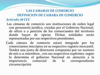 LAS CAMARAS DE COMERCIO
DEFINICION DE CAMARA DE COMERCIO
Artículo 78 CCC
Las cámaras de comercio son instituciones de orden legal
con personería jurídica, creadas por el Gobierno Nacional,
de oficio o a petición de los comerciantes del territorio
donde hayan de operar. Dichas entidades serán
representadas por sus respectivos presidentes.
Cada cámara de comercio estará integrada por los
comerciantes inscriptos en su respectivo registro mercantil.
Tendrá una junta de directores compuesta por un numero
de seis a 12 miembros , con sus respectivos suplentes, según
lo determine el gobierno Nacional en atención a la
importancia comercial de la correspondiente
circunscripción
 