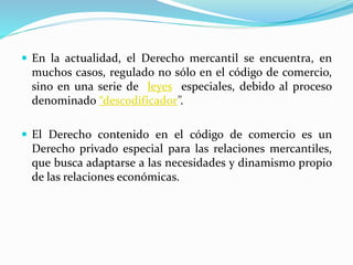  En la actualidad, el Derecho mercantil se encuentra, en
muchos casos, regulado no sólo en el código de comercio,
sino en una serie de leyes especiales, debido al proceso
denominado “descodificador”.
 El Derecho contenido en el código de comercio es un
Derecho privado especial para las relaciones mercantiles,
que busca adaptarse a las necesidades y dinamismo propio
de las relaciones económicas.
 